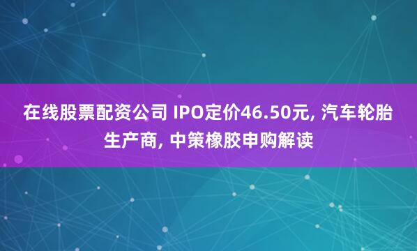在线股票配资公司 IPO定价46.50元, 汽车轮胎生产商, 中策橡胶申购解读