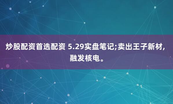 炒股配资首选配资 5.29实盘笔记;卖出王子新材, 融发核电。