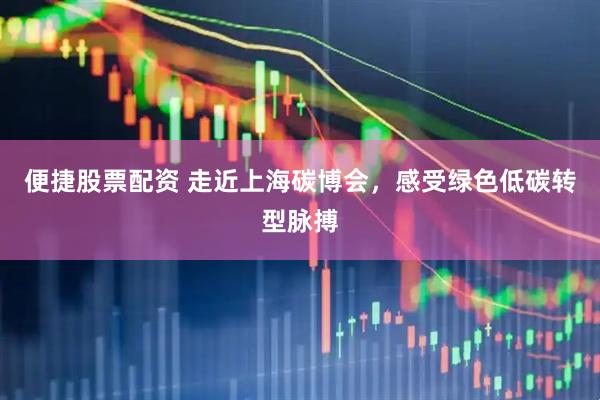 便捷股票配资 走近上海碳博会，感受绿色低碳转型脉搏