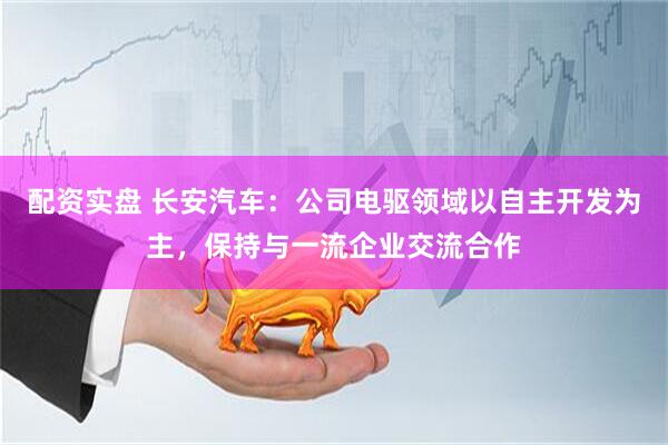 配资实盘 长安汽车：公司电驱领域以自主开发为主，保持与一流企业交流合作