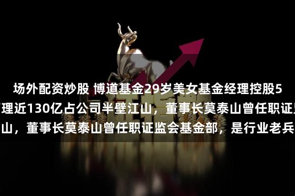 场外配资炒股 博道基金29岁美女基金经理控股5%成这家公募大股东！管理近130亿占公司半壁江山，董事长莫泰山曾任职证监会基金部，是行业老兵