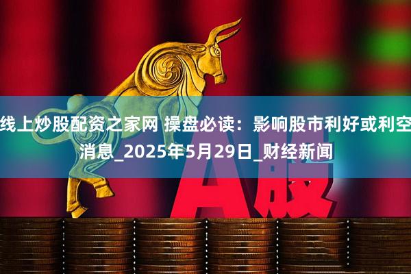 线上炒股配资之家网 操盘必读：影响股市利好或利空消息_2025年5月29日_财经新闻