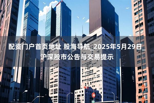 配资门户首页地址 股海导航_2025年5月29日_沪深股市公告与交易提示
