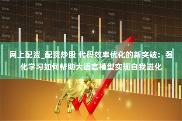 网上配资_配资炒股 代码效率优化的新突破：强化学习如何帮助大语言模型实现自我进化