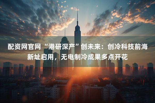 配资网官网 “港研深产”创未来：创冷科技前海新址启用，无电制冷成果多点开花
