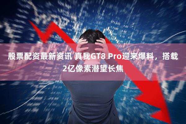 股票配资最新资讯 真我GT8 Pro迎来爆料，搭载2亿像素潜望长焦