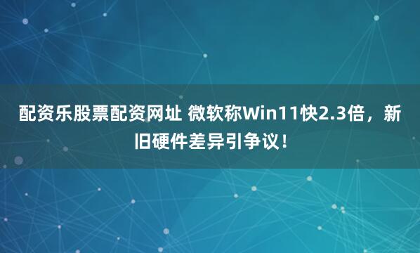 配资乐股票配资网址 微软称Win11快2.3倍，新旧硬件差异引争议！