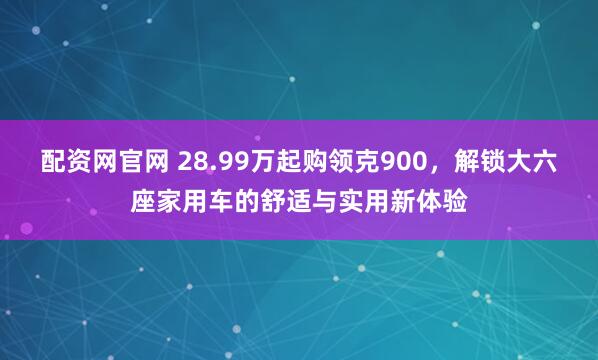 配资网官网 28.99万起购领克900，解锁大六座家用车的舒适与实用新体验