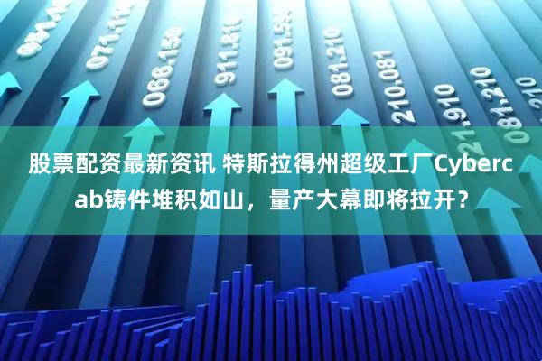 股票配资最新资讯 特斯拉得州超级工厂Cybercab铸件堆积如山，量产大幕即将拉开？
