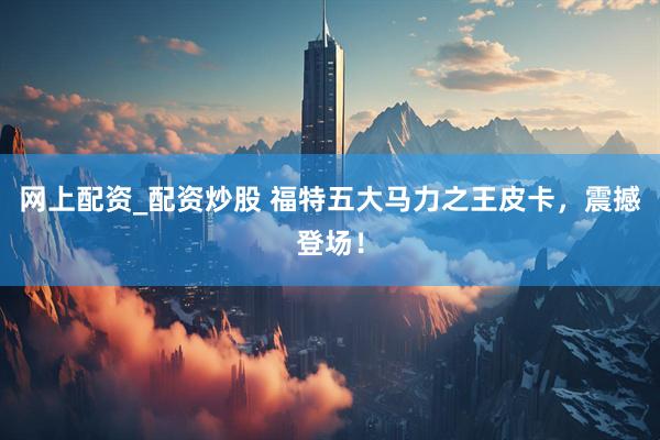 网上配资_配资炒股 福特五大马力之王皮卡，震撼登场！