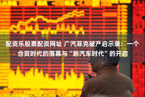 配资乐股票配资网址 广汽菲克破产启示录：一个合资时代的落幕与“新汽车时代”的开启