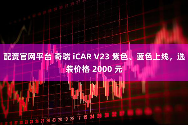配资官网平台 奇瑞 iCAR V23 紫色、蓝色上线，选装价格 2000 元