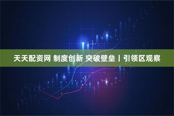 天天配资网 制度创新 突破壁垒丨引领区观察